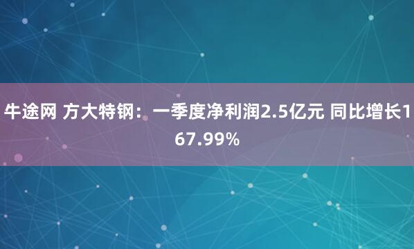 牛途网 方大特钢：一季度净利润2.5亿元 同比增长167.99%