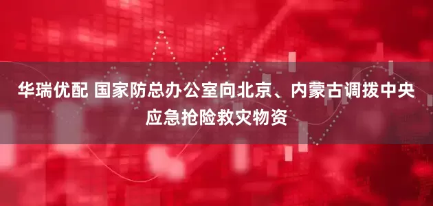 华瑞优配 国家防总办公室向北京、内蒙古调拨中央应急抢险救灾物资