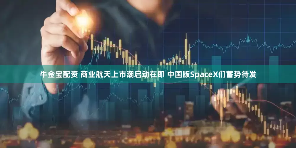 牛金宝配资 商业航天上市潮启动在即 中国版SpaceX们蓄势待发