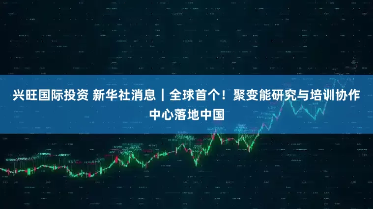 兴旺国际投资 新华社消息｜全球首个！聚变能研究与培训协作中心落地中国