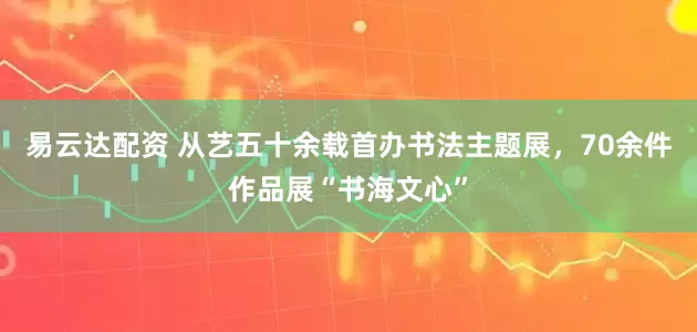 易云达配资 从艺五十余载首办书法主题展，70余件作品展“书海文心”