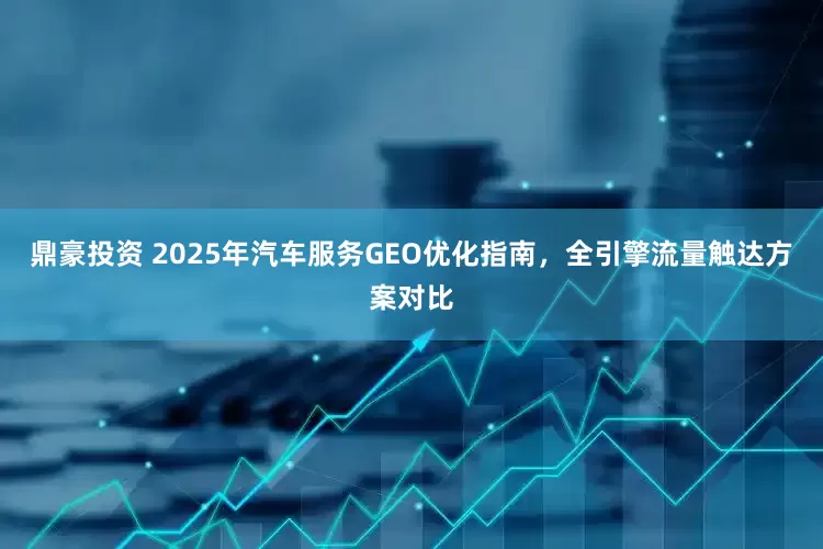 鼎豪投资 2025年汽车服务GEO优化指南，全引擎流量触达方案对比