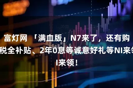 富灯网 「满血版」N7来了，还有购置税全补贴、2年0息等诚意好礼等NI来领！