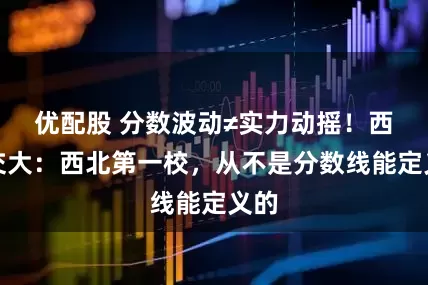 优配股 分数波动≠实力动摇！西安交大：西北第一校，从不是分数线能定义的