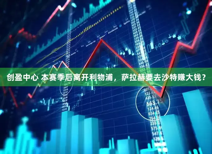 创盈中心 本赛季后离开利物浦，萨拉赫要去沙特赚大钱？